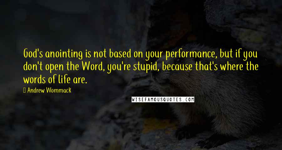 Andrew Wommack Quotes: God's anointing is not based on your performance, but if you don't open the Word, you're stupid, because that's where the words of life are.