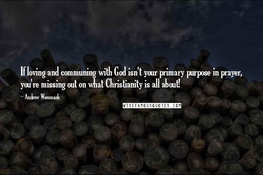 Andrew Wommack Quotes: If loving and communing with God isn't your primary purpose in prayer, you're missing out on what Christianity is all about!