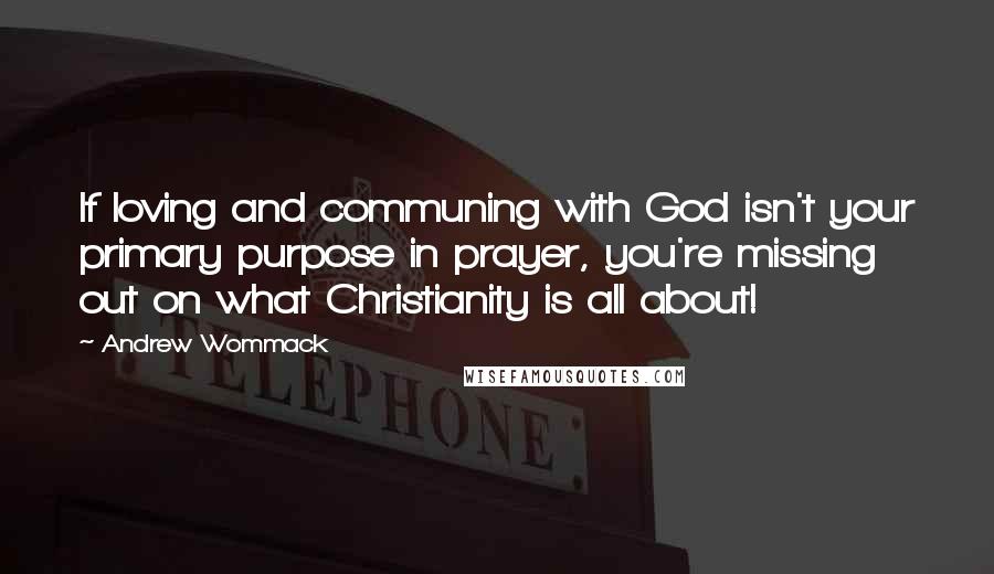 Andrew Wommack Quotes: If loving and communing with God isn't your primary purpose in prayer, you're missing out on what Christianity is all about!