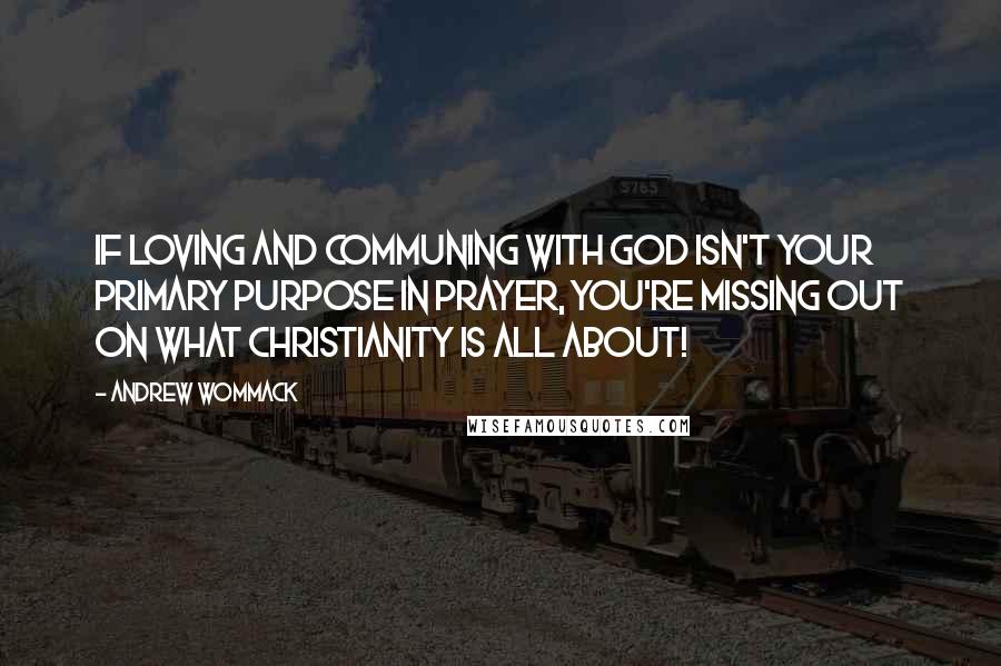 Andrew Wommack Quotes: If loving and communing with God isn't your primary purpose in prayer, you're missing out on what Christianity is all about!