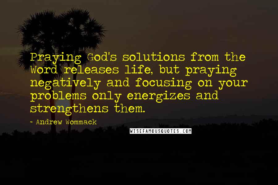 Andrew Wommack Quotes: Praying God's solutions from the Word releases life, but praying negatively and focusing on your problems only energizes and strengthens them.