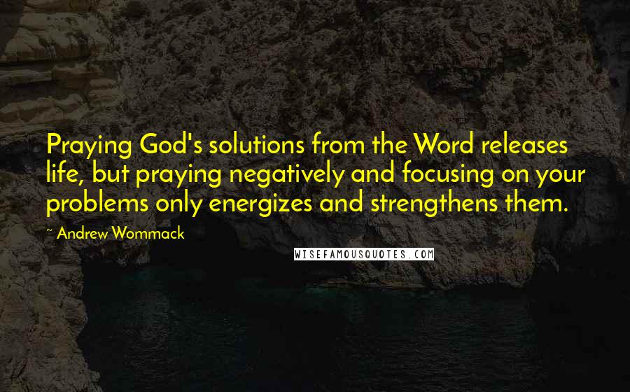 Andrew Wommack Quotes: Praying God's solutions from the Word releases life, but praying negatively and focusing on your problems only energizes and strengthens them.