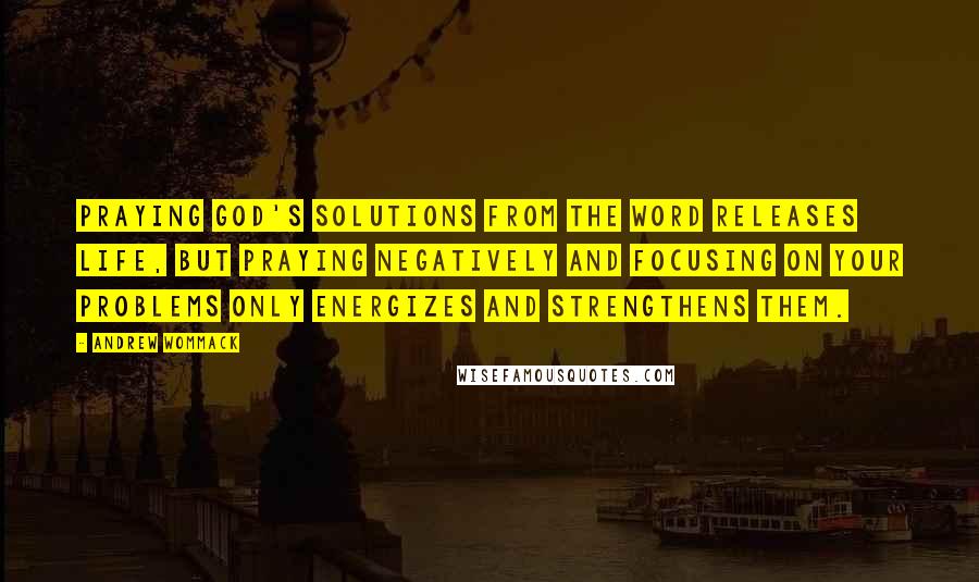 Andrew Wommack Quotes: Praying God's solutions from the Word releases life, but praying negatively and focusing on your problems only energizes and strengthens them.