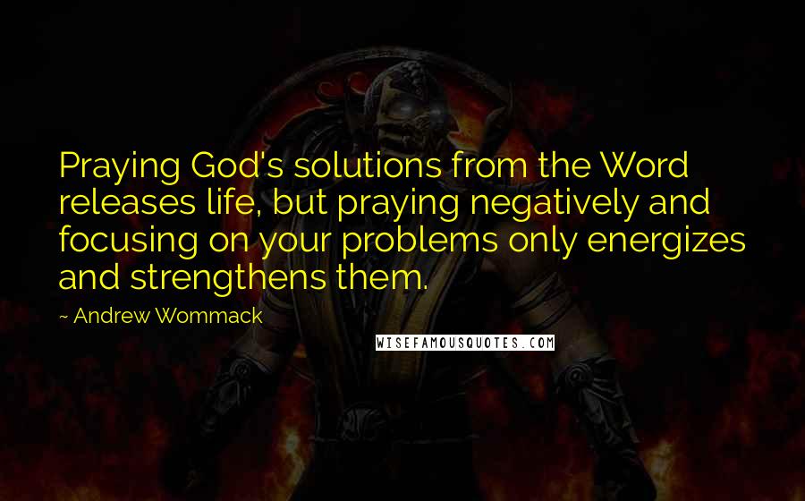 Andrew Wommack Quotes: Praying God's solutions from the Word releases life, but praying negatively and focusing on your problems only energizes and strengthens them.