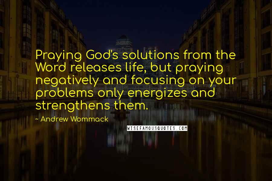 Andrew Wommack Quotes: Praying God's solutions from the Word releases life, but praying negatively and focusing on your problems only energizes and strengthens them.