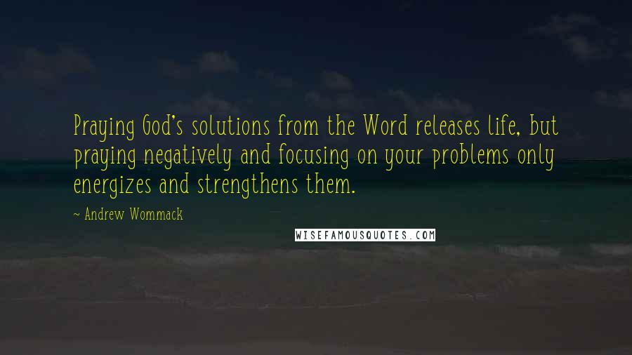 Andrew Wommack Quotes: Praying God's solutions from the Word releases life, but praying negatively and focusing on your problems only energizes and strengthens them.