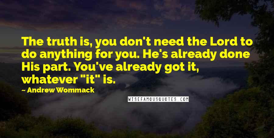 Andrew Wommack Quotes: The truth is, you don't need the Lord to do anything for you. He's already done His part. You've already got it, whatever "it" is.
