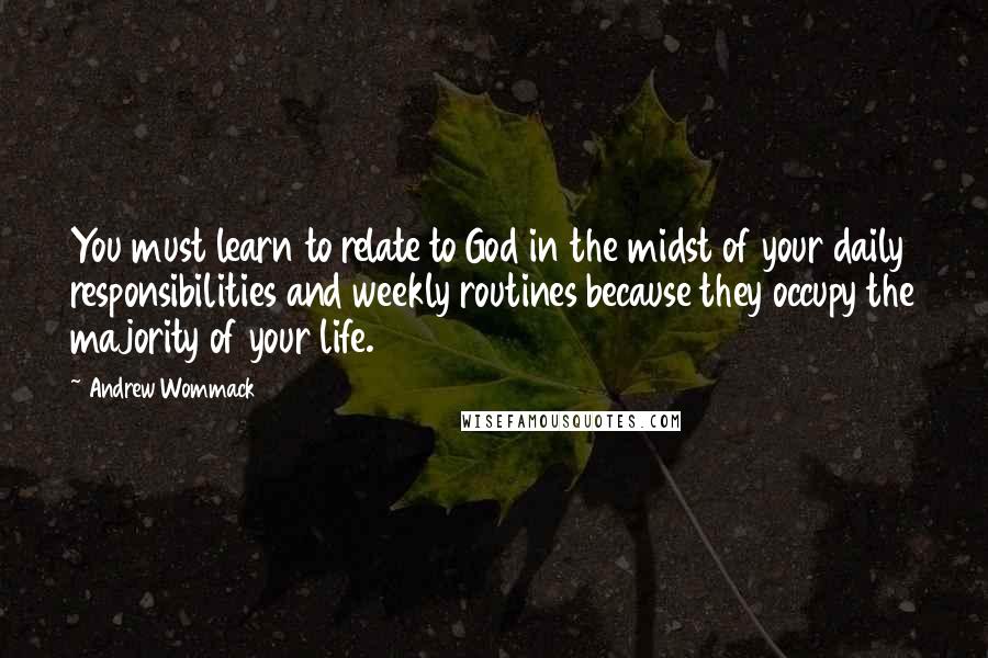 Andrew Wommack Quotes: You must learn to relate to God in the midst of your daily responsibilities and weekly routines because they occupy the majority of your life.