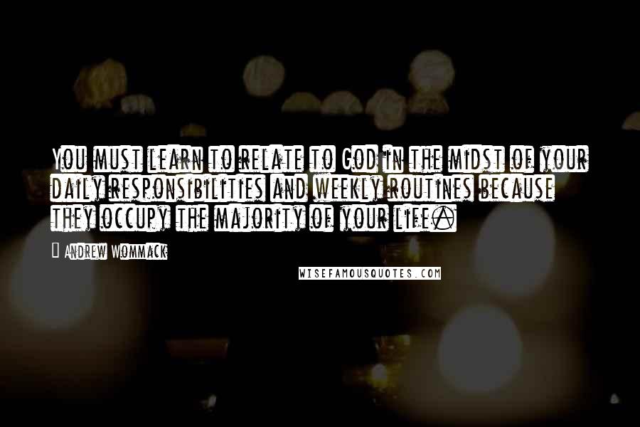 Andrew Wommack Quotes: You must learn to relate to God in the midst of your daily responsibilities and weekly routines because they occupy the majority of your life.