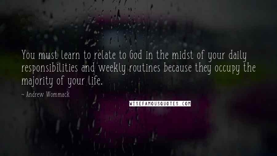 Andrew Wommack Quotes: You must learn to relate to God in the midst of your daily responsibilities and weekly routines because they occupy the majority of your life.