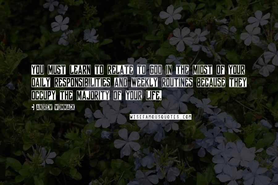 Andrew Wommack Quotes: You must learn to relate to God in the midst of your daily responsibilities and weekly routines because they occupy the majority of your life.