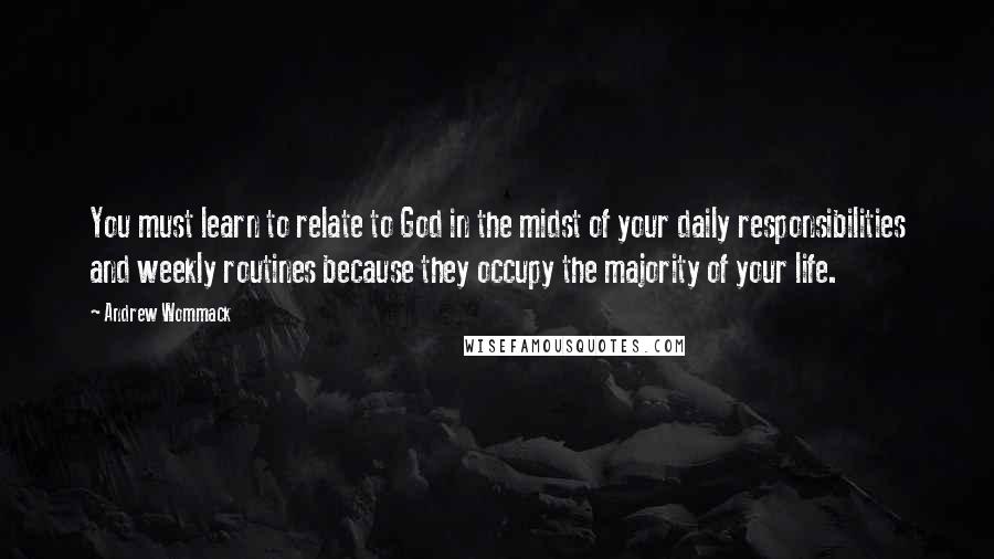 Andrew Wommack Quotes: You must learn to relate to God in the midst of your daily responsibilities and weekly routines because they occupy the majority of your life.