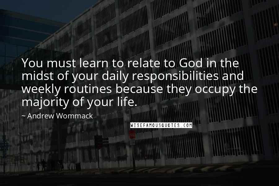 Andrew Wommack Quotes: You must learn to relate to God in the midst of your daily responsibilities and weekly routines because they occupy the majority of your life.