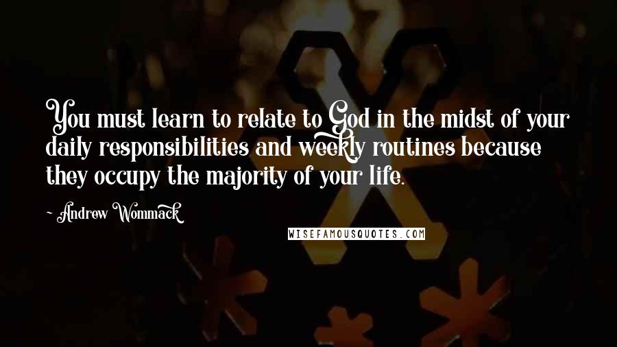 Andrew Wommack Quotes: You must learn to relate to God in the midst of your daily responsibilities and weekly routines because they occupy the majority of your life.