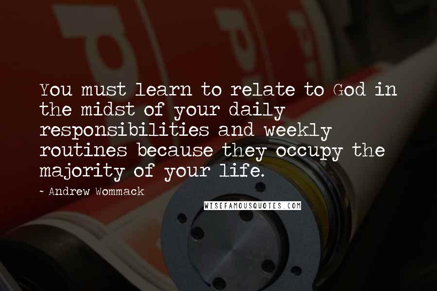 Andrew Wommack Quotes: You must learn to relate to God in the midst of your daily responsibilities and weekly routines because they occupy the majority of your life.