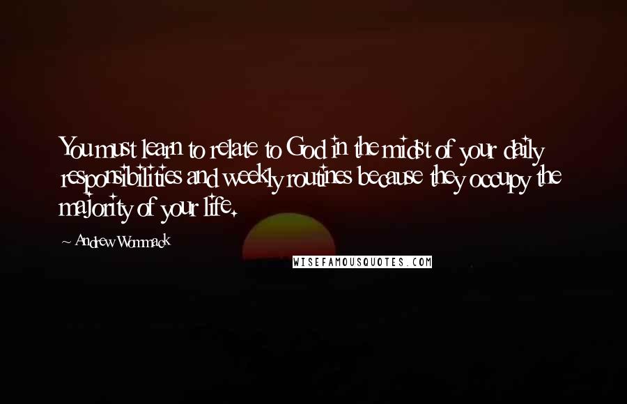 Andrew Wommack Quotes: You must learn to relate to God in the midst of your daily responsibilities and weekly routines because they occupy the majority of your life.