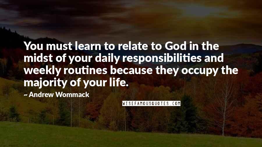 Andrew Wommack Quotes: You must learn to relate to God in the midst of your daily responsibilities and weekly routines because they occupy the majority of your life.