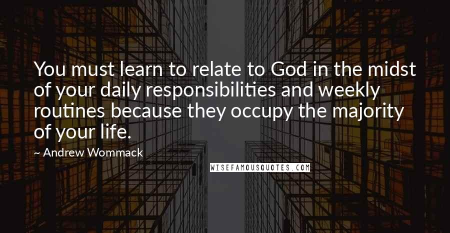 Andrew Wommack Quotes: You must learn to relate to God in the midst of your daily responsibilities and weekly routines because they occupy the majority of your life.