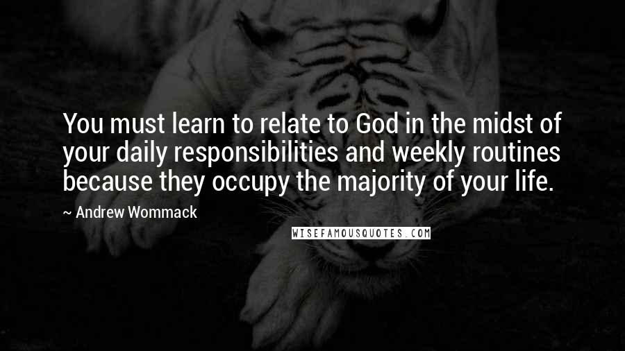 Andrew Wommack Quotes: You must learn to relate to God in the midst of your daily responsibilities and weekly routines because they occupy the majority of your life.