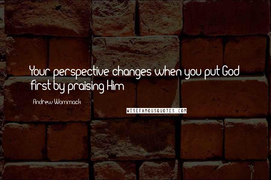 Andrew Wommack Quotes: Your perspective changes when you put God first by praising Him!