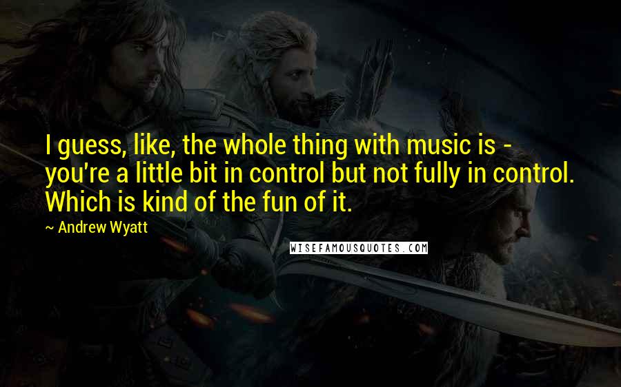 Andrew Wyatt Quotes: I guess, like, the whole thing with music is - you're a little bit in control but not fully in control. Which is kind of the fun of it.