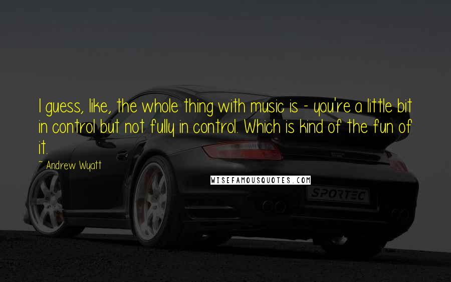 Andrew Wyatt Quotes: I guess, like, the whole thing with music is - you're a little bit in control but not fully in control. Which is kind of the fun of it.