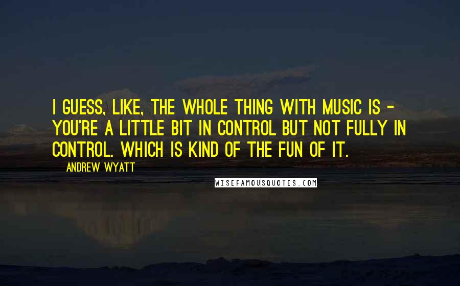 Andrew Wyatt Quotes: I guess, like, the whole thing with music is - you're a little bit in control but not fully in control. Which is kind of the fun of it.