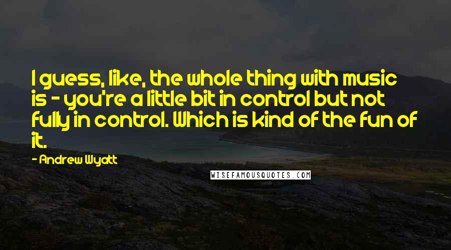 Andrew Wyatt Quotes: I guess, like, the whole thing with music is - you're a little bit in control but not fully in control. Which is kind of the fun of it.