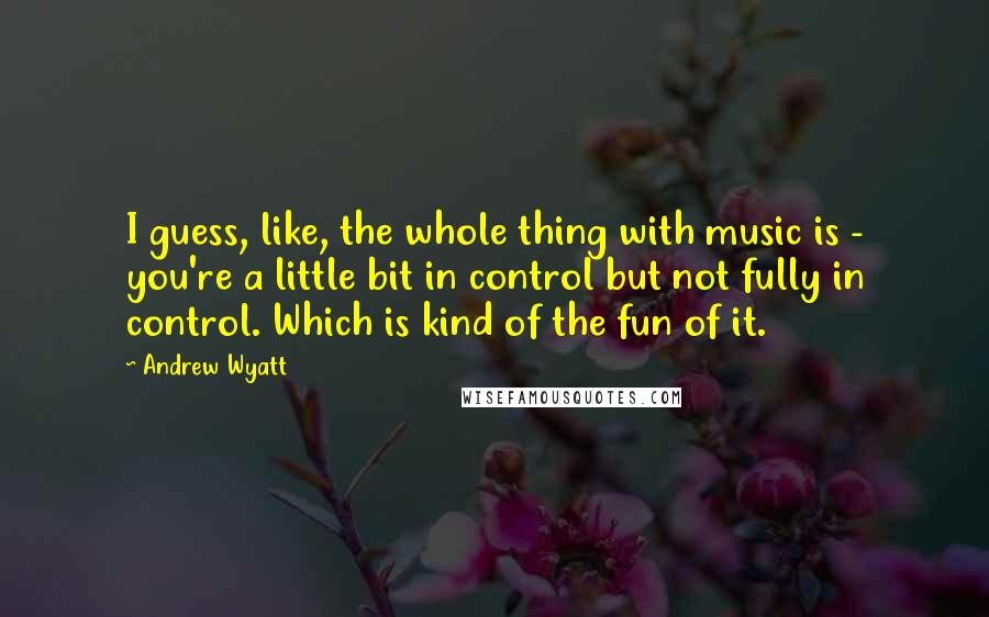 Andrew Wyatt Quotes: I guess, like, the whole thing with music is - you're a little bit in control but not fully in control. Which is kind of the fun of it.