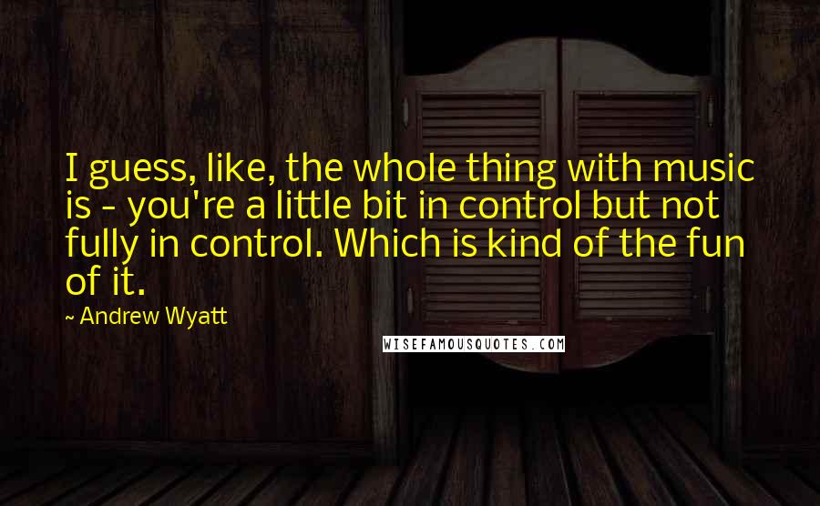 Andrew Wyatt Quotes: I guess, like, the whole thing with music is - you're a little bit in control but not fully in control. Which is kind of the fun of it.