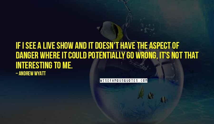 Andrew Wyatt Quotes: If I see a live show and it doesn't have the aspect of danger where it could potentially go wrong, it's not that interesting to me.