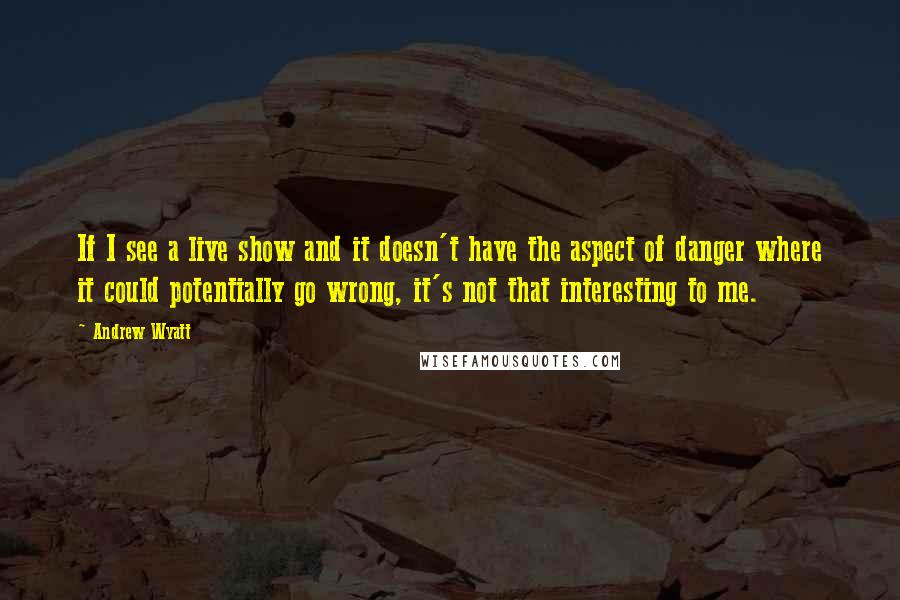 Andrew Wyatt Quotes: If I see a live show and it doesn't have the aspect of danger where it could potentially go wrong, it's not that interesting to me.