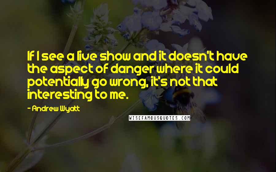 Andrew Wyatt Quotes: If I see a live show and it doesn't have the aspect of danger where it could potentially go wrong, it's not that interesting to me.