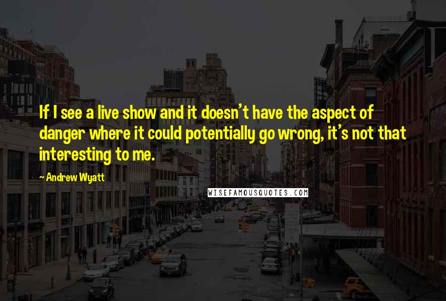 Andrew Wyatt Quotes: If I see a live show and it doesn't have the aspect of danger where it could potentially go wrong, it's not that interesting to me.