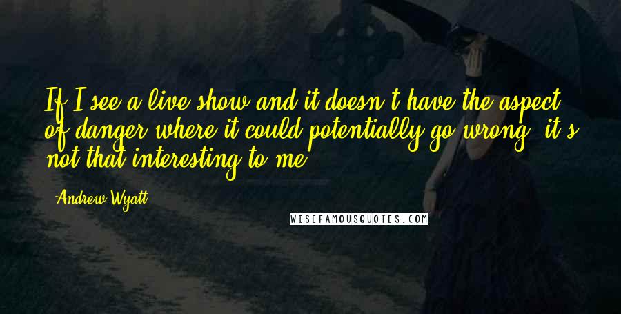 Andrew Wyatt Quotes: If I see a live show and it doesn't have the aspect of danger where it could potentially go wrong, it's not that interesting to me.