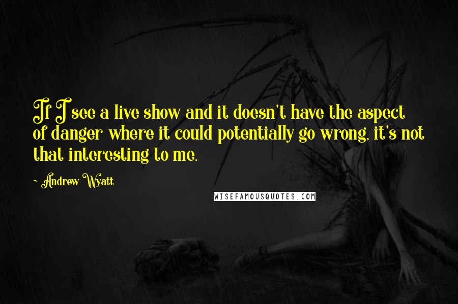 Andrew Wyatt Quotes: If I see a live show and it doesn't have the aspect of danger where it could potentially go wrong, it's not that interesting to me.