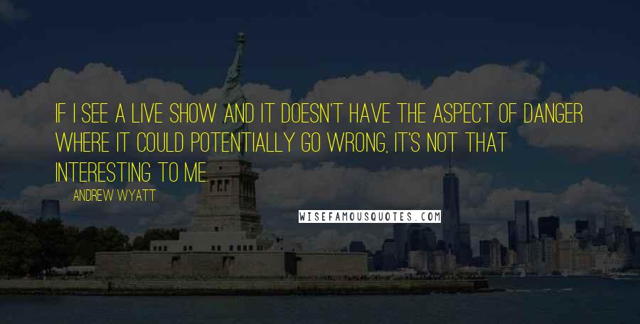 Andrew Wyatt Quotes: If I see a live show and it doesn't have the aspect of danger where it could potentially go wrong, it's not that interesting to me.