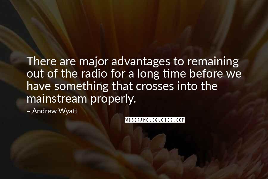 Andrew Wyatt Quotes: There are major advantages to remaining out of the radio for a long time before we have something that crosses into the mainstream properly.