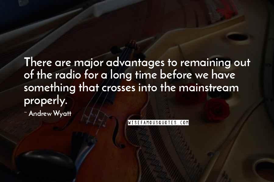 Andrew Wyatt Quotes: There are major advantages to remaining out of the radio for a long time before we have something that crosses into the mainstream properly.