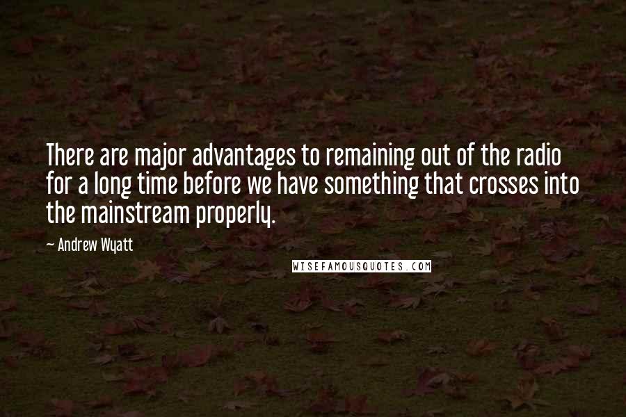 Andrew Wyatt Quotes: There are major advantages to remaining out of the radio for a long time before we have something that crosses into the mainstream properly.