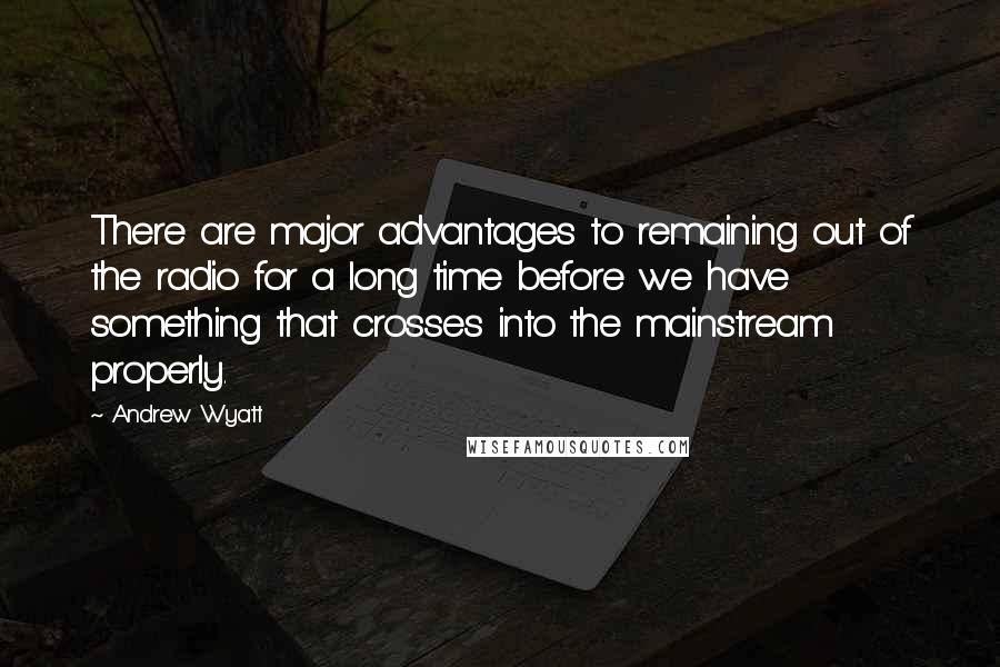 Andrew Wyatt Quotes: There are major advantages to remaining out of the radio for a long time before we have something that crosses into the mainstream properly.