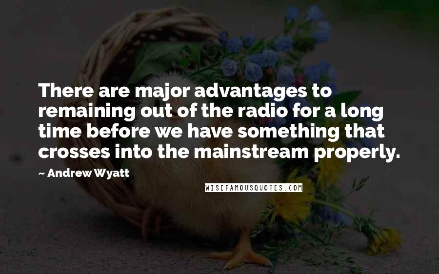 Andrew Wyatt Quotes: There are major advantages to remaining out of the radio for a long time before we have something that crosses into the mainstream properly.