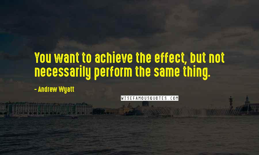 Andrew Wyatt Quotes: You want to achieve the effect, but not necessarily perform the same thing.