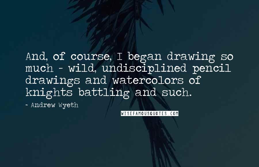 Andrew Wyeth Quotes: And, of course, I began drawing so much - wild, undisciplined pencil drawings and watercolors of knights battling and such.