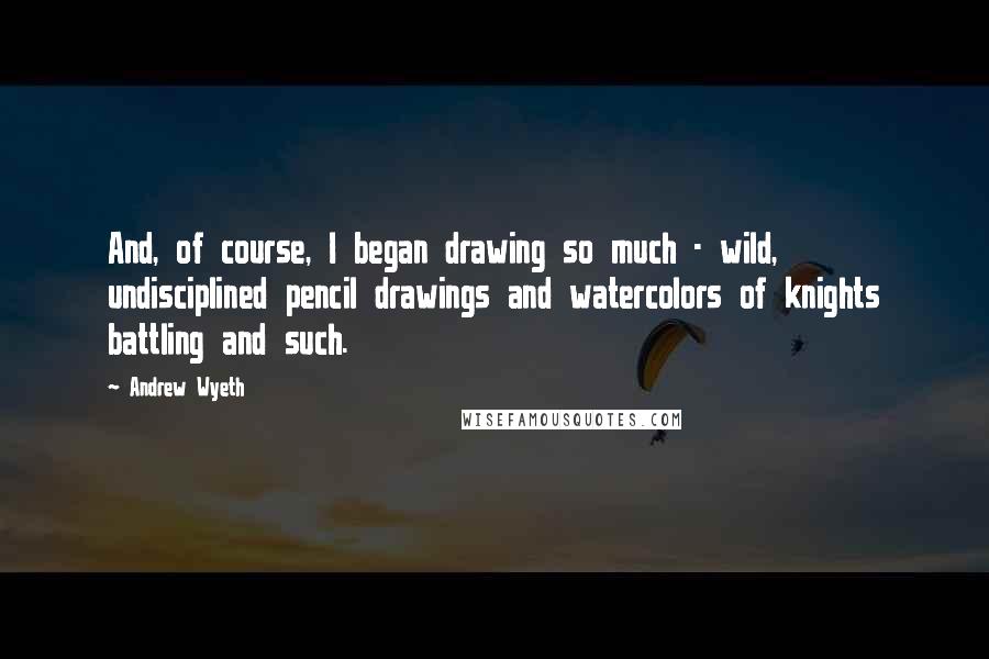 Andrew Wyeth Quotes: And, of course, I began drawing so much - wild, undisciplined pencil drawings and watercolors of knights battling and such.