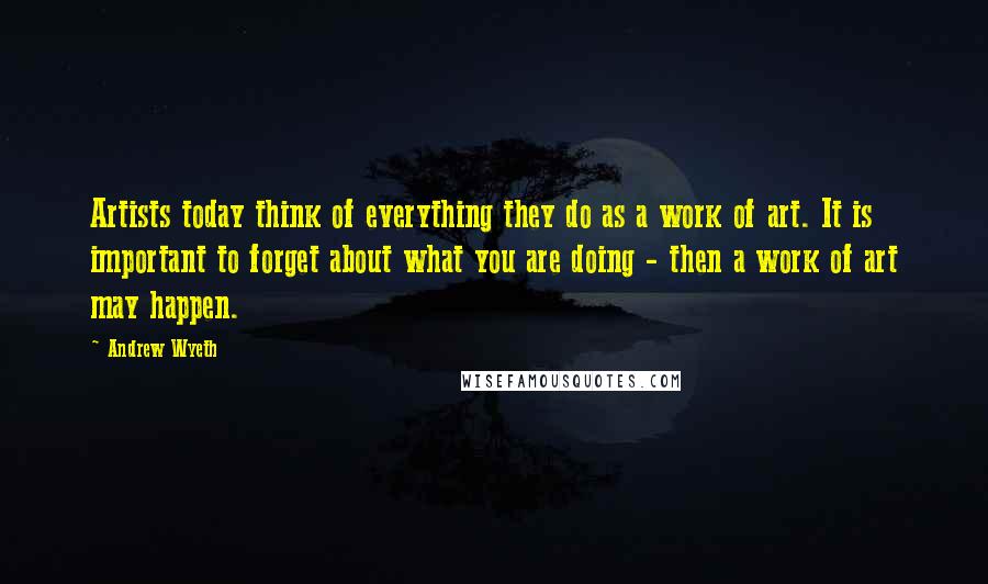 Andrew Wyeth Quotes: Artists today think of everything they do as a work of art. It is important to forget about what you are doing - then a work of art may happen.