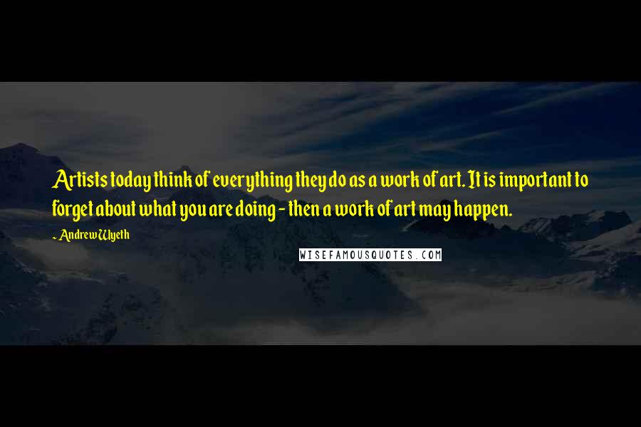 Andrew Wyeth Quotes: Artists today think of everything they do as a work of art. It is important to forget about what you are doing - then a work of art may happen.