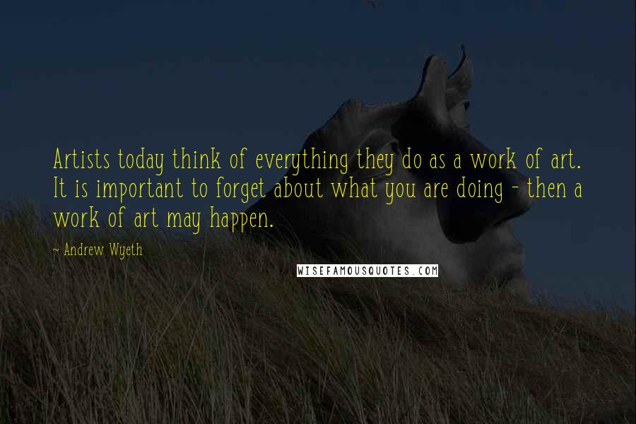 Andrew Wyeth Quotes: Artists today think of everything they do as a work of art. It is important to forget about what you are doing - then a work of art may happen.