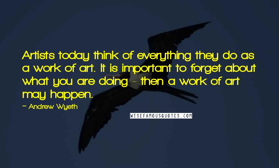 Andrew Wyeth Quotes: Artists today think of everything they do as a work of art. It is important to forget about what you are doing - then a work of art may happen.