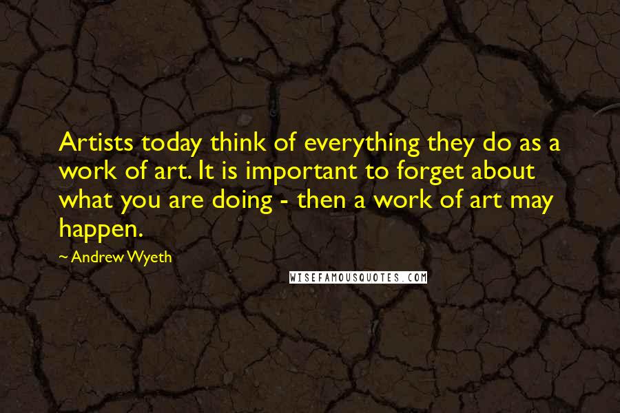 Andrew Wyeth Quotes: Artists today think of everything they do as a work of art. It is important to forget about what you are doing - then a work of art may happen.